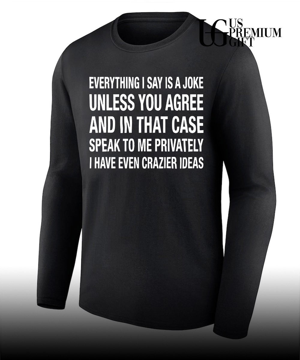 Everything I say is a joke unless you agree with me and in that case speak to me privately I have even crazier ideas shirt