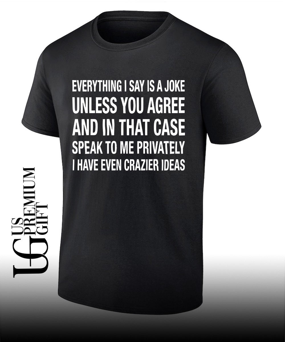 Everything I say is a joke unless you agree with me and in that case speak to me privately I have even crazier ideas shirt