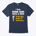 I Only Drink Beer 3 Days A Week Yesterday Today Tomorrow T Shirt Unisex