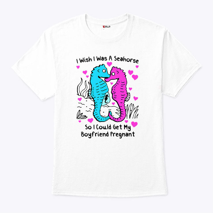 I Wish I Was A Seahorse So I Could Get My Boyfriend Pregnant T Shirt Unisex