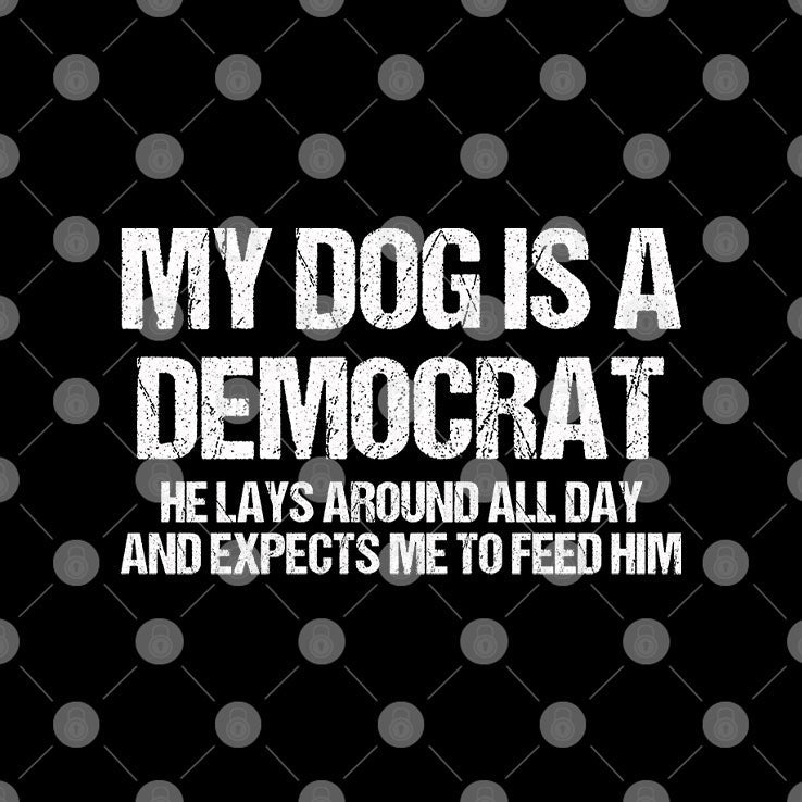 My Dog Is A Democrat He Lays Around All Day And Expects Me To Feed Him Shirt Unisex