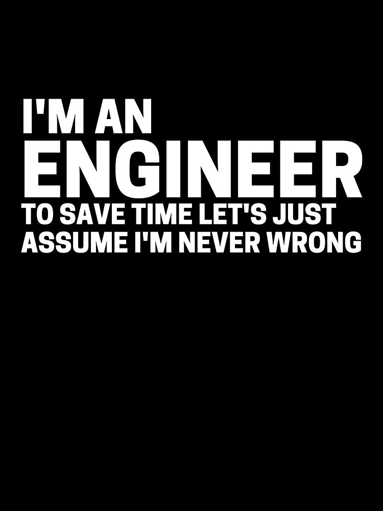 I'm an engineer and to save time let's assume I'm never wrong by scienceisfunny